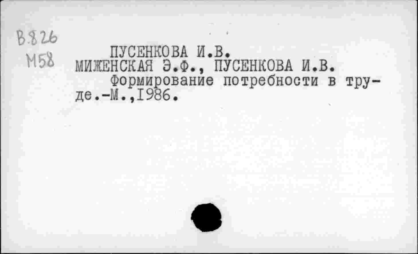 ﻿т	■ •
ПУСЕНКОВА И.В.
МИЖЕНСКАЯ Э.Ф., ПУСЕНКОВА И.В.
Формирование потребности в труде. -М.,1986.